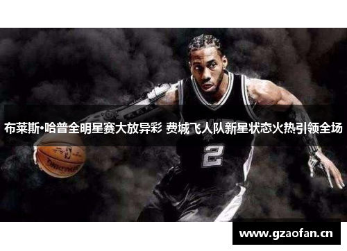 布莱斯·哈普全明星赛大放异彩 费城飞人队新星状态火热引领全场